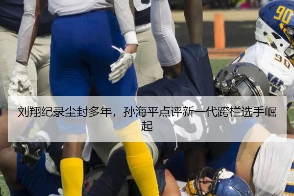 刘翔纪录尘封多年，孙海平点评新一代跨栏选手崛起