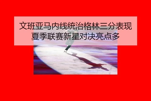 文班亚马内线统治格林三分表现 夏季联赛新星对决亮点多