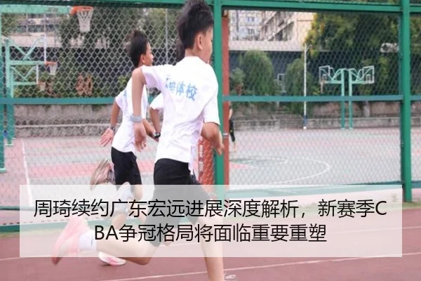 周琦续约广东宏远进展深度解析，新赛季CBA争冠格局将面临重要重塑