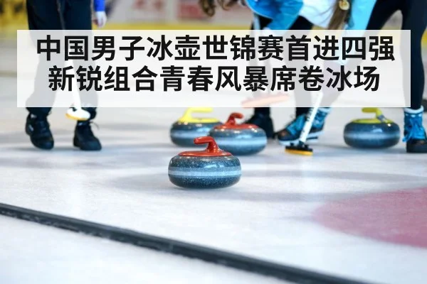 中国男子冰壶世锦赛首进四强 新锐组合青春风暴席卷冰场